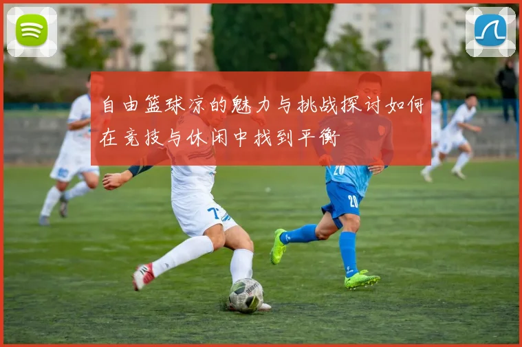 自由篮球凉的魅力与挑战探讨如何在竞技与休闲中找到平衡