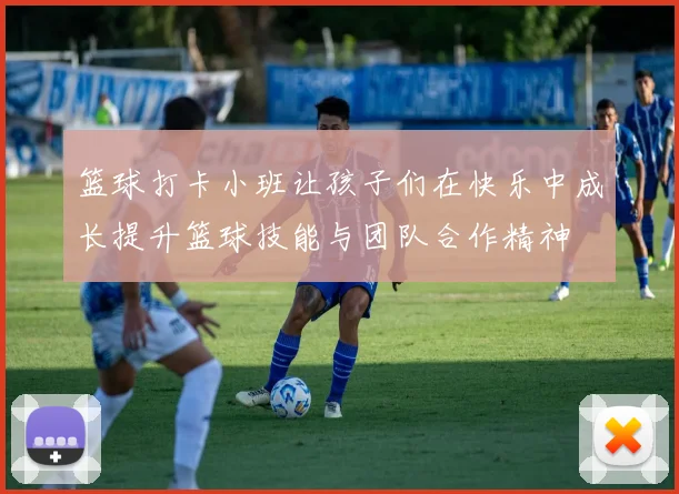 篮球打卡小班让孩子们在快乐中成长提升篮球技能与团队合作精神