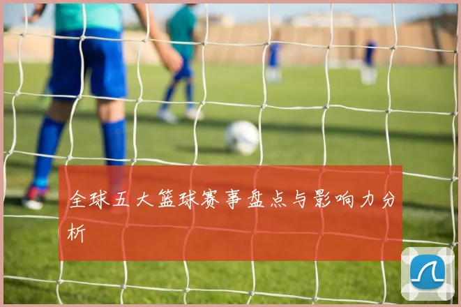 全球五大篮球赛事盘点与影响力分析