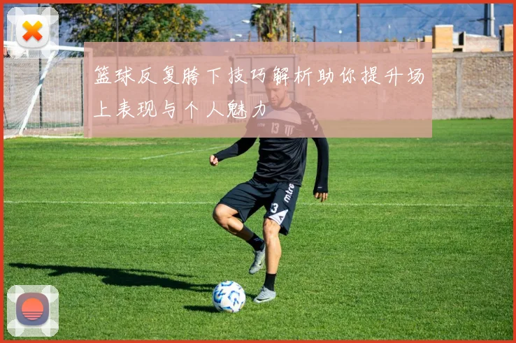 篮球反复胯下技巧解析助你提升场上表现与个人魅力