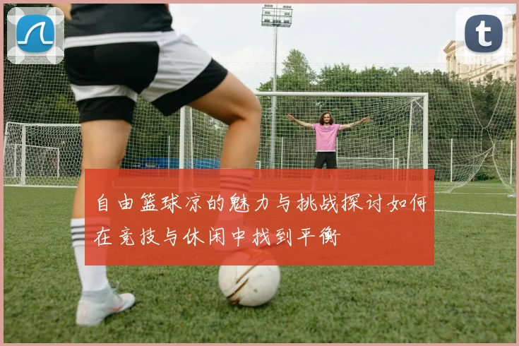 自由篮球凉的魅力与挑战探讨如何在竞技与休闲中找到平衡