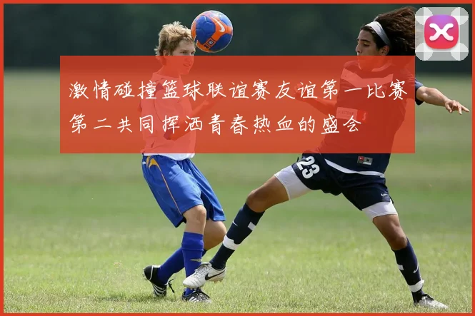 激情碰撞篮球联谊赛友谊第一比赛第二共同挥洒青春热血的盛会