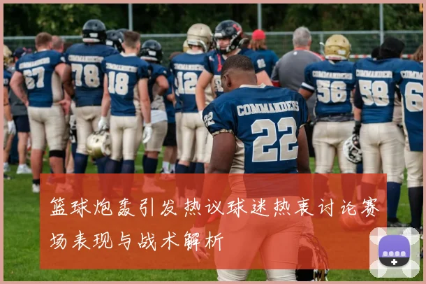 篮球炮轰引发热议球迷热衷讨论赛场表现与战术解析