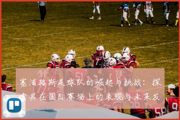 塞浦路斯足球队的崛起与挑战：探索其在国际赛场上的表现与未来发展