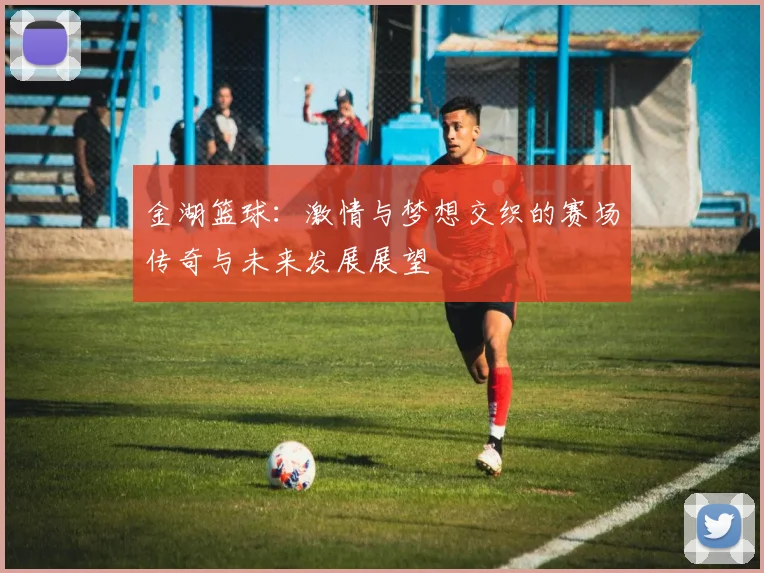 金湖篮球：激情与梦想交织的赛场传奇与未来发展展望