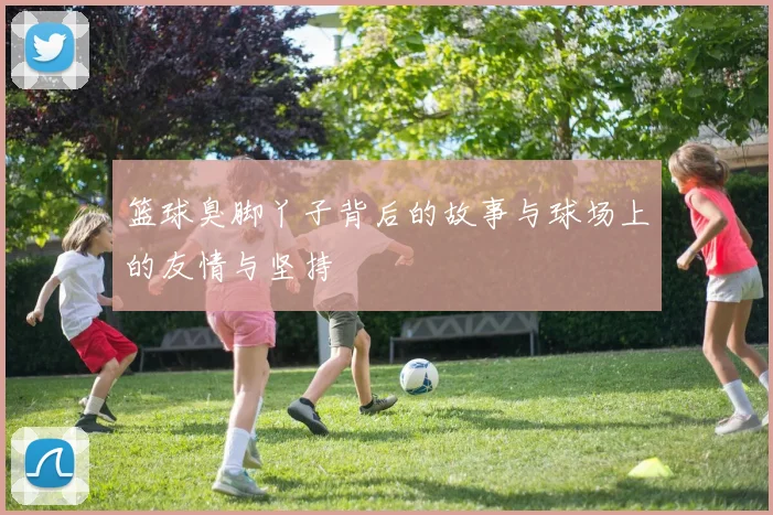 篮球臭脚丫子背后的故事与球场上的友情与坚持