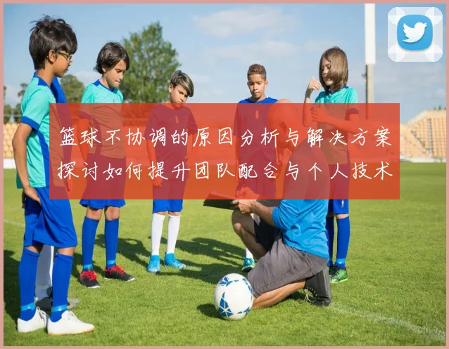 篮球不协调的原因分析与解决方案探讨如何提升团队配合与个人技术水平