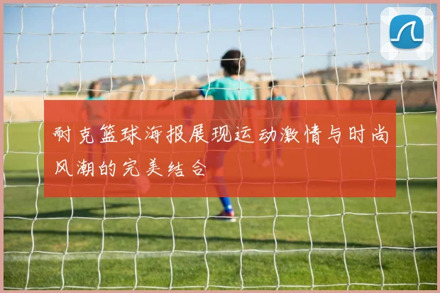 耐克篮球海报展现运动激情与时尚风潮的完美结合